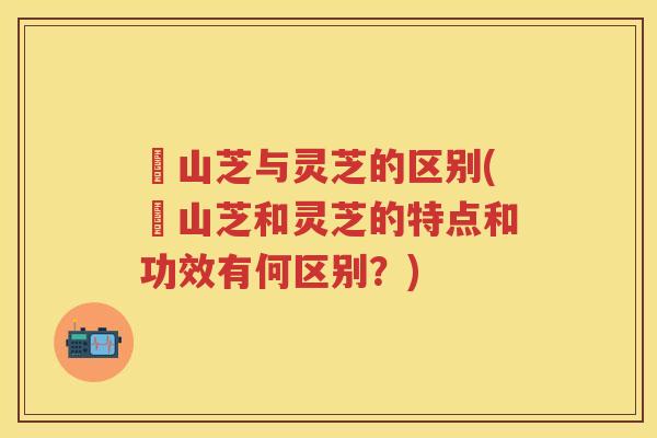 捛山芝与灵芝的区别(捛山芝和灵芝的特点和功效有何区别？)