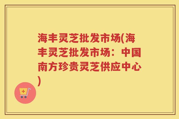 海丰灵芝批发市场(海丰灵芝批发市场：中国南方珍贵灵芝供应中心)
