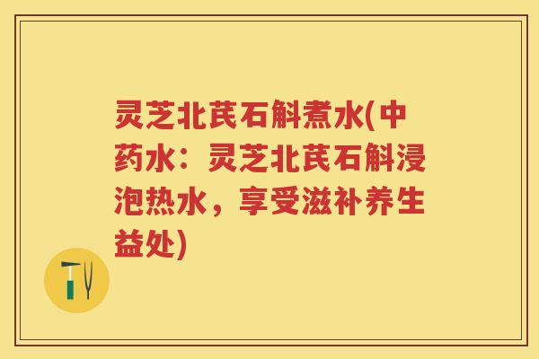 灵芝北芪石斛煮水(水:灵芝北芪石斛浸泡热水,享受滋补养生益处) 灵芝北芪石斛煮水(水:灵芝北芪石斛浸泡热水,享受滋补养生益处)