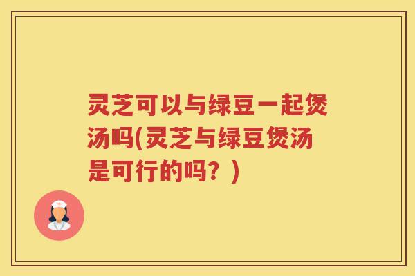 灵芝可以与绿豆一起煲汤吗(灵芝与绿豆煲汤是可行的吗？)