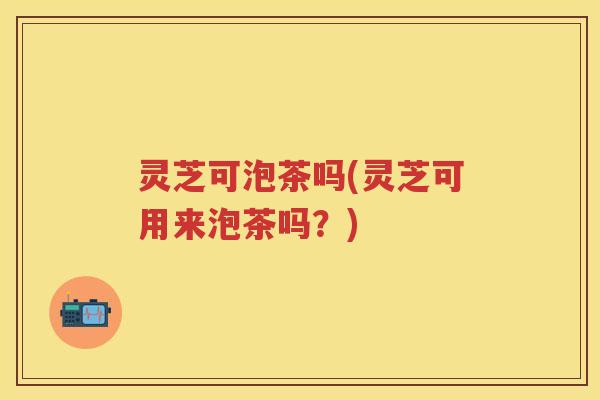 灵芝可泡茶吗(灵芝可用来泡茶吗？)