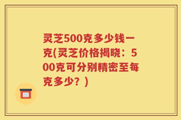 灵芝500克多少钱一克(灵芝价格揭晓：500克可分别精密至每克多少？)