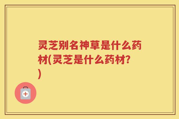 灵芝别名神草是什么药材(灵芝是什么药材？)