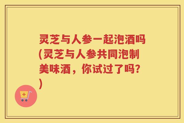 灵芝与人参一起泡酒吗(灵芝与人参共同泡制美味酒，你试过了吗？)