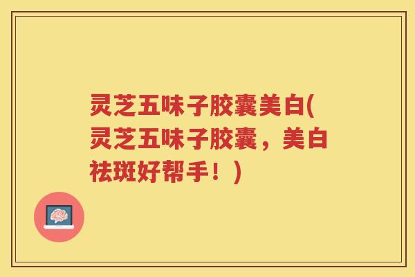 灵芝五味子胶囊美白(灵芝五味子胶囊，美白祛斑好帮手！)