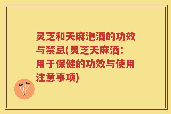 灵芝和天麻泡酒的功效与禁忌(灵芝天麻酒：用于保健的功效与使用注意事项)