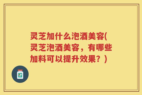 灵芝加什么泡酒美容(灵芝泡酒美容，有哪些加料可以提升效果？)