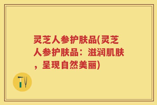 灵芝人参护肤品(灵芝人参护肤品：滋润肌肤，呈现自然美丽)