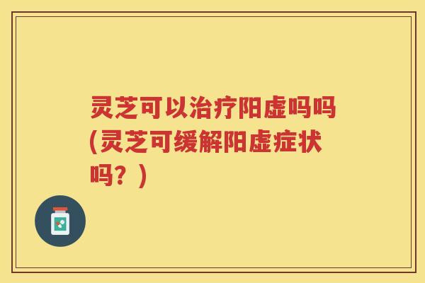 灵芝可以治疗阳虚吗吗(灵芝可缓解阳虚症状吗?)