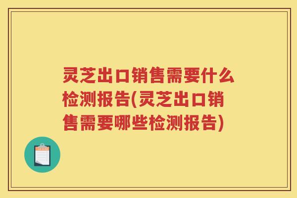 灵芝出口销售需要什么检测报告(灵芝出口销售需要哪些检测报告)