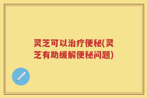灵芝可以治疗便秘(灵芝有助缓解便秘问题)