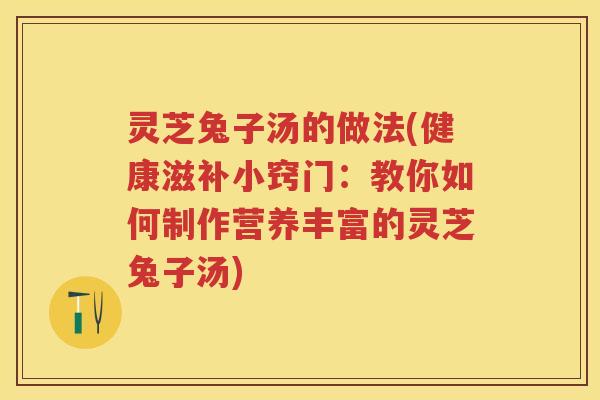 灵芝兔子汤的做法(健康滋补小窍门：教你如何制作营养丰富的灵芝兔子汤)