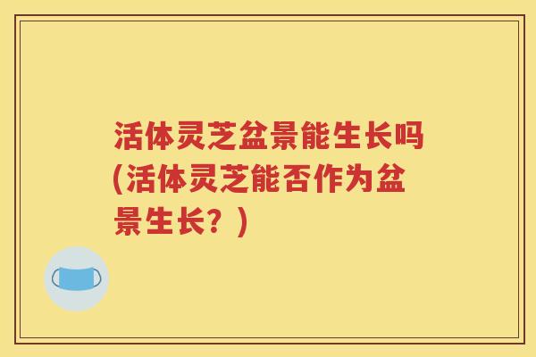 活体灵芝盆景能生长吗(活体灵芝能否作为盆景生长？)
