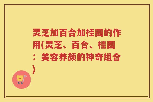 灵芝加百合加桂圆的作用(灵芝、百合、桂圆：美容养颜的神奇组合)