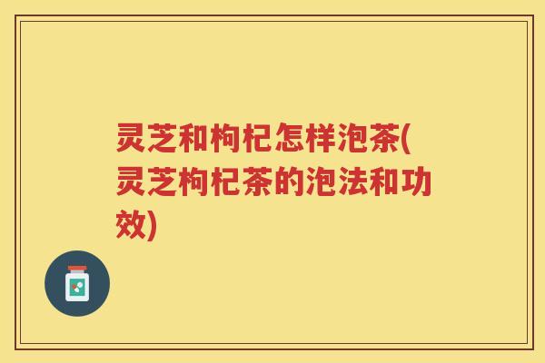 灵芝和枸杞怎样泡茶(灵芝枸杞茶的泡法和功效)