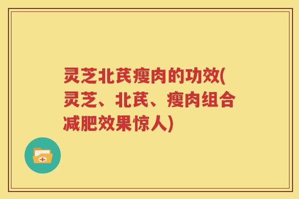 灵芝北芪瘦肉的功效(灵芝、北芪、瘦肉组合减肥效果惊人)
