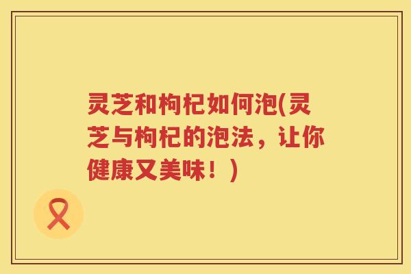 灵芝和枸杞如何泡(灵芝与枸杞的泡法，让你健康又美味！)