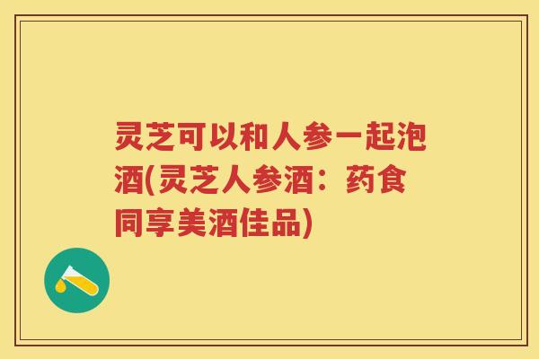灵芝可以和人参一起泡酒(灵芝人参酒：药食同享美酒佳品)