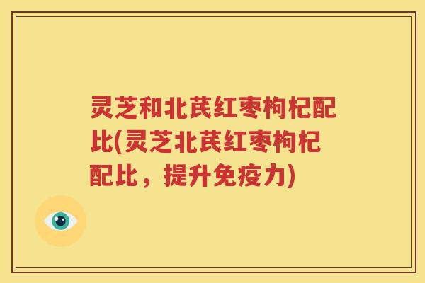 灵芝和北芪红枣枸杞配比(灵芝北芪红枣枸杞配比，提升免疫力)