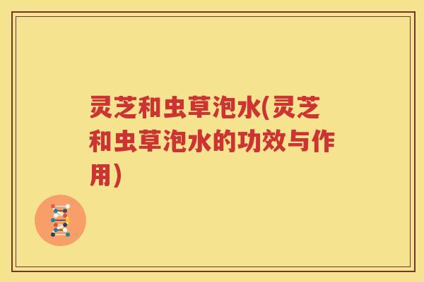 灵芝和虫草泡水(灵芝和虫草泡水的功效与作用)