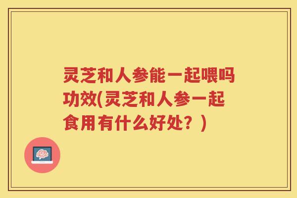 灵芝和人参能一起喂吗功效(灵芝和人参一起食用有什么好处?) 灵芝和人参能一起喂吗功效(灵芝和人参一起食用有什么好处?)