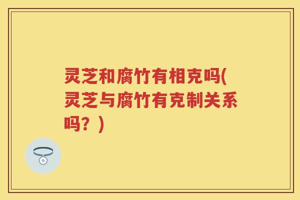 灵芝和腐竹有相克吗(灵芝与腐竹有克制关系吗？)