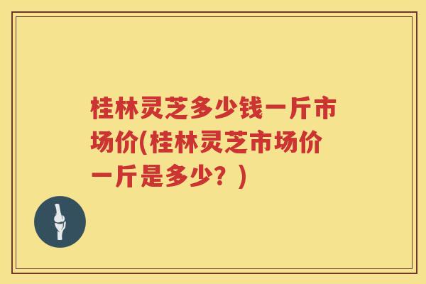 桂林灵芝多少钱一斤市场价(桂林灵芝市场价一斤是多少？)