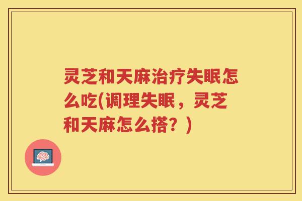 灵芝和天麻治疗失眠怎么吃(调理失眠，灵芝和天麻怎么搭？)