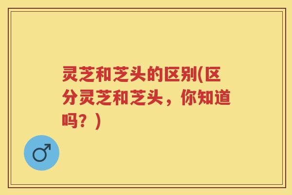 灵芝和芝头的区别(区分灵芝和芝头,你知道吗?) 灵芝和芝头的区别(区分灵芝和芝头,你知道吗?)