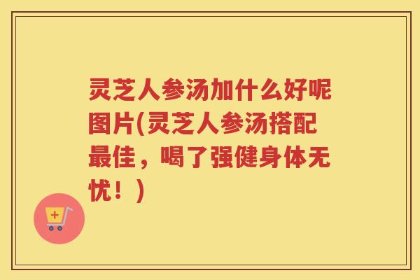 灵芝人参汤加什么好呢图片(灵芝人参汤搭配最佳，喝了强健身体无忧！)