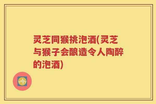 灵芝同猴挑泡酒(灵芝与猴子会酿造令人陶醉的泡酒)
