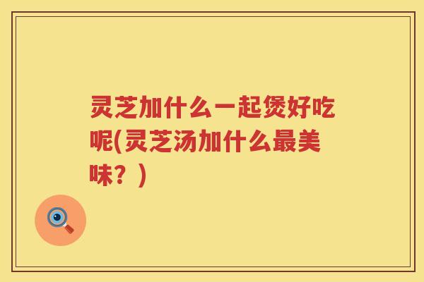 灵芝加什么一起煲好吃呢(灵芝汤加什么最美味？)