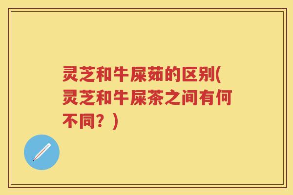 灵芝和牛屎茹的区别(灵芝和牛屎茶之间有何不同？)