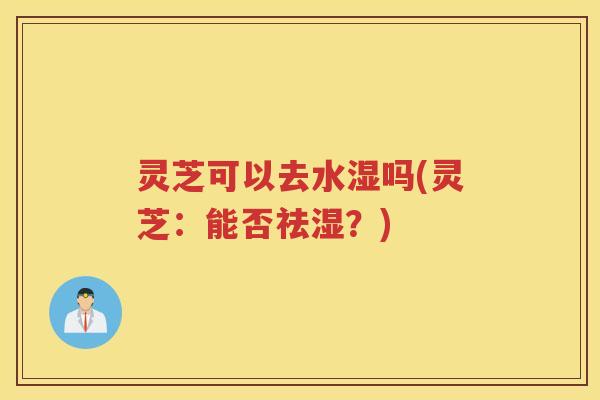 灵芝可以去水湿吗(灵芝：能否祛湿？)