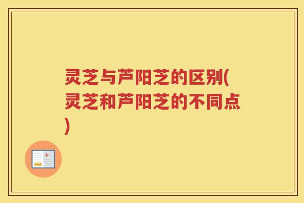 灵芝与芦阳芝的区别(灵芝和芦阳芝的不同点)