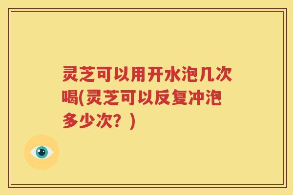 灵芝可以用开水泡几次喝(灵芝可以反复冲泡多少次？)