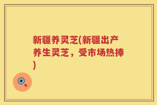 新疆养灵芝(新疆出产养生灵芝，受市场热捧)