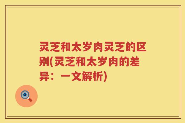 灵芝和太岁肉灵芝的区别(灵芝和太岁肉的差异：一文解析)
