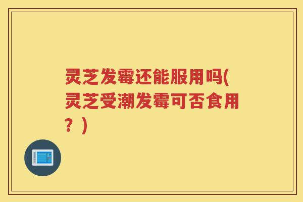 灵芝发霉还能服用吗(灵芝受潮发霉可否食用？)