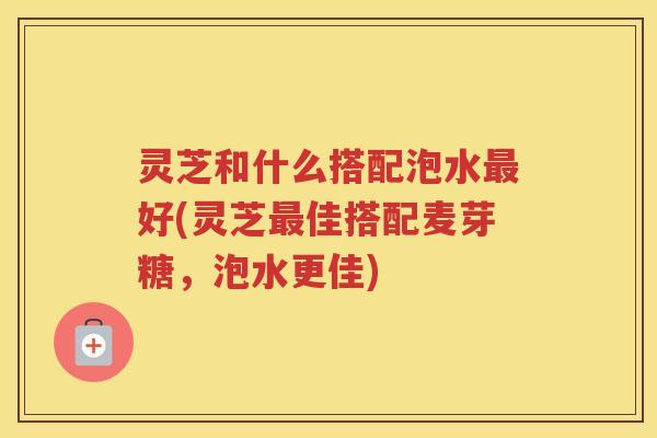 灵芝和什么搭配泡水最好(灵芝最佳搭配麦芽糖，泡水更佳)