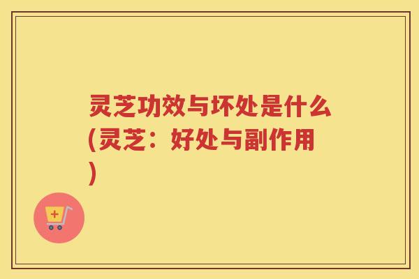 灵芝功效与坏处是什么(灵芝：好处与副作用)