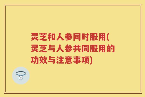 灵芝和人参同时服用(灵芝与人参共同服用的功效与注意事项)