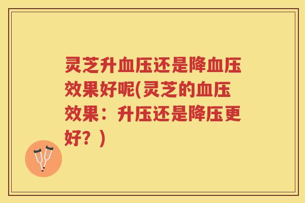 灵芝升血压还是降血压效果好呢(灵芝的血压效果：升压还是降压更好？)