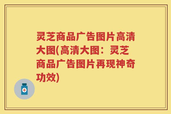 灵芝商品广告图片高清大图(高清大图：灵芝商品广告图片再现神奇功效)