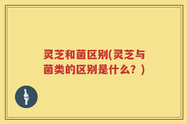 灵芝和菌区别(灵芝与菌类的区别是什么？)
