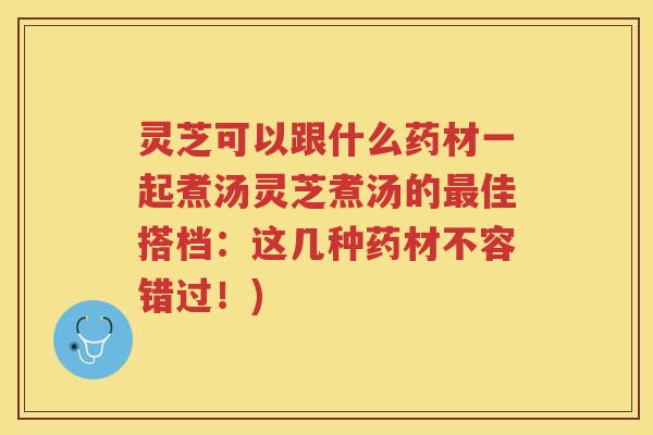 灵芝可以跟什么药材一起煮汤灵芝煮汤的最佳搭档：这几种药材不容错过！)