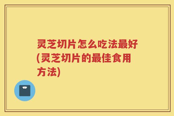 灵芝切片怎么吃法最好(灵芝切片的最佳食用方法)