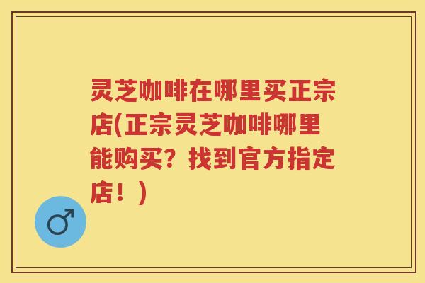 灵芝咖啡在哪里买正宗店(正宗灵芝咖啡哪里能购买？找到官方指定店！)