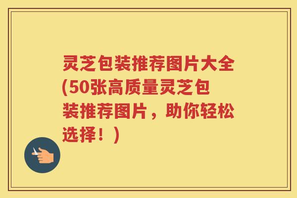 灵芝包装推荐图片大全(50张高质量灵芝包装推荐图片，助你轻松选择！)