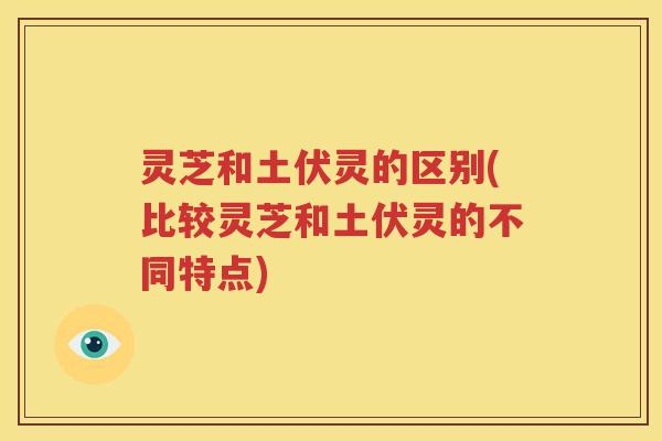 灵芝和土伏灵的区别(比较灵芝和土伏灵的不同特点)